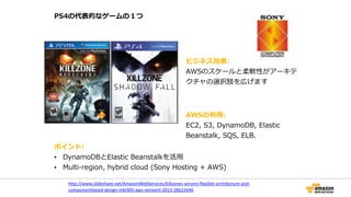 PS4の代表的なゲームの１つ
http://www.slideshare.net/AmazonWebServices/killzones-­‐servers-­‐flexible-­‐architecture-­‐and-­‐
componentbased-­‐design-­‐mbl305-­‐aws-­‐reinvent-­‐2013-­‐28622640	
  
ビジネス効果:    
AWSのスケールと柔軟性がアーキテ
クチャの選択肢を広げます
AWSの利利⽤用:    
EC2,  S3,  DynamoDB,  Elastic  
Beanstalk,  SQS,  ELB.
ポイント:  
• DynamoDBとElastic  Beanstalkを活⽤用  
• Multi-‐‑‒region,  hybrid  cloud  (Sony  Hosting  +  AWS)
 