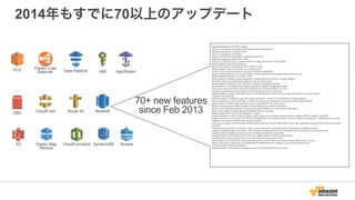 2014年もすでに70以上のアップデート
70+ new features
since Feb 2013
Regional expansion to US West (Oregon)
Support for temporary credentials when loading data from Amazon S3
Regional expansion to EU West (Dublin)
SOC1/2/3 Compliance certification
Ability to UNLOAD encrypted files in parallel to Amazon S3
Regional expansion to Asia Pacific (Tokyo)
Support for JDBC fetch size to enable extraction of large data sets over JDBC/ODBC
Enable logging of UNLOAD statements
New built-in function to compute the SHA1 hash of a value
Added support for UTF-8 characters up to 4 bytes in size
Ability to share snapshots between accounts to simplify manageability.
Support for statement timeouts to automatically terminate queries that exceeded allotted execution time
Added support for timezone conversion in SQL
Added support for datetime values expressed in milliseconds since EPOCH to simplify ingestion
Simplified ingestion by automatically detecting date and time formats.
Added support for automatic query timeouts to workload management queues.
Enabled the use of wildcards when assigning queries to workload management queues.
New built-in function to enable customers to calculate the CRC32 checksum of a value
Console improvements to show progress bars for backup and restore operations.
Added the ability to support IAM at the resource level allowing tight control of who can take what actions on which resources.
Obtained PCI compliance
Added the ability to substitute a customer chosen character for invalid UTF-8 characters to simplify ingestion
Allowed customers to store JSON data in VARCHAR columns and added built-in functions to enable data extraction
Added support for POSIX regex expressions when using SIMILAR to in SQL queries
Added Cursor support to enable extraction of large data sets over ODBC connections
Built-in function to enable splitting a string using a supplied delimiter to make parsing values easier
Added system tables to enable logging of database activity for auditing
Regional expansion to Asia Pacific (Singapore, Sydney)
Enable customers to control cluster encryption keys by using an on premises hardware security module (HSM) or Amazon CloudHSM
Enable customers to receive alerts via SNS for informational or error-related events for cluster monitoring, management, configuration and security.
Integration with Canal to enable streaming data ingestion
Copy from an arbitrary SSH connection enabling direct copy from Amazon EMR, HDFS, or any other database that supports SSH access and script
execution
Enable distributing tables to all compute nodes to speed up queries, especially those involving star or snowflake schemas
Logging of database logins, failed logins, SQL execution and data loads to S3 and integration with CloudTrails for control plane events
Enabled caching of database blocks to speed up access to frequently queried data
Increase cluster concurrency limits from 15 to 50 to enable higher concurrent query execution
Optimizations to resize code that lead to 2-4x improvement in resize performance
Approximate COUNT DISTINCT using HyperLogLog giving 10-20x performance improvements with less than 1% error
Enable customers to continuously, automatically and incrementally back up data to a second AWS region for DR
On track to obtain Fedramp certification
Deliver Redshift on SSD instances enabling a lower-cost, high performance entry point
IAM
Redshift
Elastic Map
Reduce
Data Pipeline
Route 53CloudFront
CloudFormation
Elastic Load
Balancer
EC2
S3
EBS
DynamoDB
AppStream
Kinesis
 