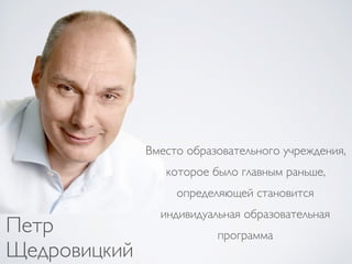 Петр
Щедровицкий
Вместо образовательного учреждения,
которое было главным раньше,
определяющей становится
индивидуальная о...