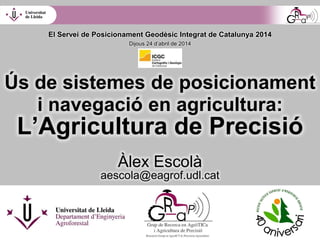 Ús de sistemes de posicionament
i navegació en agricultura:
L’Agricultura de Precisió
Àlex Escolà
aescola@eagrof.udl.cat
El Servei de Posicionament Geodèsic Integrat de Catalunya 2014
Dijous 24 d’abril de 2014
 