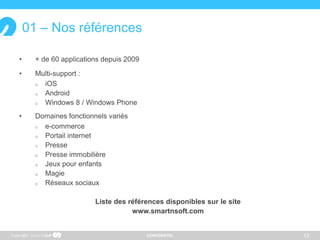 CONFIDENTIEL
01 – Nos références
• + de 60 applications depuis 2009
• Multi-support :
 iOS
 Android
 Windows 8 / Windows Phone
• Domaines fonctionnels variés
 e-commerce
 Portail internet
 Presse
 Presse immobilière
 Jeux pour enfants
 Magie
 Réseaux sociaux
Liste des références disponibles sur le site
www.smartnsoft.com
13Copyright
 
