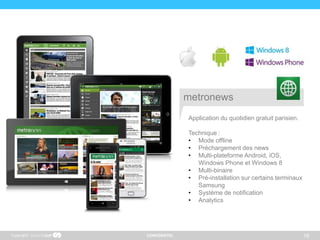 CONFIDENTIEL 16
Application du quotidien gratuit parisien.
Technique :
• Mode offline
• Préchargement des news
• Multi-plateforme Android, iOS,
Windows Phone et Windows 8
• Multi-binaire
• Pré-installation sur certains terminaux
Samsung
• Système de notification
• Analytics
Copyright
metronews
 