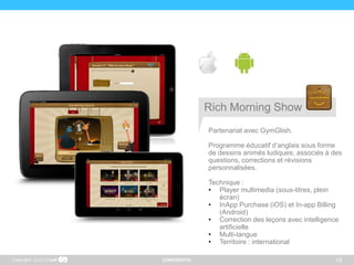 CONFIDENTIEL 18
Partenariat avec GymGlish.
Programme éducatif d’anglais sous forme
de dessins animés ludiques, associés à des
questions, corrections et révisions
personnalisées.
Technique :
• Player multimedia (sous-titres, plein
écran)
• InApp Purchase (iOS) et In-app Billing
(Android)
• Correction des leçons avec intelligence
artificielle
• Multi-langue
• Territoire : international
Copyright
Rich Morning Show
 