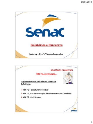 23/04/2014
1
Relatórios e Pareceres
Parte 04 – Profª. Yasmin Fernandes
NBC TG...continuação...
RELATÓRIOS E PARECERES
Algumas Normas Aplicadas no Exame de
Suficiência:
NBC TG – Estrutura Conceitual
NBC TG 26 – Apresentação das Demonstrações Contábeis
NBC TG 16 – Estoques
 