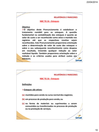 23/04/2014
10
NBC TG 16 - Estoques
RELATÓRIOS E PARECERES
Objetivo
O objetivo deste Pronunciamento é estabelecer o
tratamento contábil para os estoques. A questão
fundamental na contabilização dos estoques é quanto ao
valor do custo a ser reconhecido como ativo e mantido nos
registros até que as respectivas receitas sejam
reconhecidas. Este Pronunciamento proporciona orientação
sobre a determinação do valor de custo dos estoques e
sobre o seu subsequente reconhecimento como despesa
em resultado, incluindo qualquer redução ao valor
realizável líquido. Também proporciona orientação sobre o
método e os critérios usados para atribuir custos aos
estoques.
NBC TG 16 - Estoques
RELATÓRIOS E PARECERES
Definições
Estoques são ativos:
(a) mantidos para venda no curso normal dos negócios;
(b) em processo de produção para venda; ou
(c) na forma de materiais ou suprimentos a serem
consumidos ou transformados no processo de produção
ou na prestação de serviços.
 