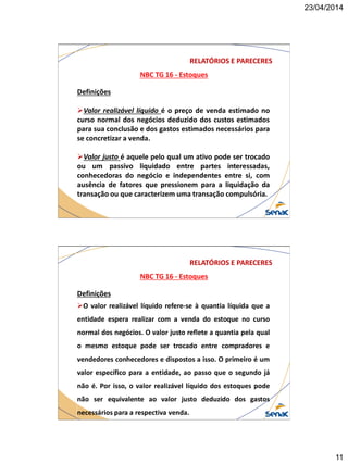 23/04/2014
11
NBC TG 16 - Estoques
RELATÓRIOS E PARECERES
Definições
Valor realizável líquido é o preço de venda estimado no
curso normal dos negócios deduzido dos custos estimados
para sua conclusão e dos gastos estimados necessários para
se concretizar a venda.
Valor justo é aquele pelo qual um ativo pode ser trocado
ou um passivo liquidado entre partes interessadas,
conhecedoras do negócio e independentes entre si, com
ausência de fatores que pressionem para a liquidação da
transação ou que caracterizem uma transação compulsória.
NBC TG 16 - Estoques
RELATÓRIOS E PARECERES
Definições
O valor realizável líquido refere-se à quantia líquida que a
entidade espera realizar com a venda do estoque no curso
normal dos negócios. O valor justo reflete a quantia pela qual
o mesmo estoque pode ser trocado entre compradores e
vendedores conhecedores e dispostos a isso. O primeiro é um
valor específico para a entidade, ao passo que o segundo já
não é. Por isso, o valor realizável líquido dos estoques pode
não ser equivalente ao valor justo deduzido dos gastos
necessários para a respectiva venda.
 