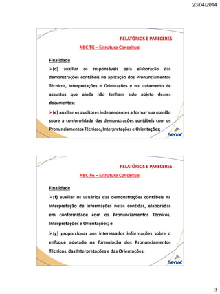 23/04/2014
3
NBC TG – Estrutura Conceitual
RELATÓRIOS E PARECERES
Finalidade
(d) auxiliar os responsáveis pela elaboração das
demonstrações contábeis na aplicação dos Pronunciamentos
Técnicos, Interpretações e Orientações e no tratamento de
assuntos que ainda não tenham sido objeto desses
documentos;
(e) auxiliar os auditores independentes a formar sua opinião
sobre a conformidade das demonstrações contábeis com os
PronunciamentosTécnicos, Interpretações e Orientações;
NBC TG – Estrutura Conceitual
RELATÓRIOS E PARECERES
Finalidade
(f) auxiliar os usuários das demonstrações contábeis na
interpretação de informações nelas contidas, elaboradas
em conformidade com os Pronunciamentos Técnicos,
Interpretações e Orientações; e
(g) proporcionar aos interessados informações sobre o
enfoque adotado na formulação dos Pronunciamentos
Técnicos, das Interpretações e das Orientações.
 