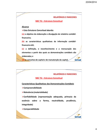 23/04/2014
4
NBC TG – Estrutura Conceitual
RELATÓRIOS E PARECERES
Alcance
Esta Estrutura Conceitual aborda:
(a) o objetivo da elaboração e divulgação de relatório contábil-
financeiro;
(b) as características qualitativas da informação contábil-
financeira útil;
(c) a definição, o reconhecimento e a mensuração dos
elementos a partir dos quais as demonstrações contábeis são
elaboradas; e
(d) os conceitos de capital e de manutenção do capital.
NBC TG – Estrutura Conceitual
RELATÓRIOS E PARECERES
Características Qualitativas das Demonstrações Contábeis
Compreensibilidade
Relevância (materialidade)
Confiabilidade (representação adequada, primazia da
essência sobre a forma, neutralidade, prudência,
integridade)
Comparabilidade
 