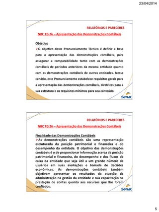 23/04/2014
5
NBC TG 26 – Apresentação das Demonstrações Contábeis
RELATÓRIOS E PARECERES
Objetivo
O objetivo deste Pronunciamento Técnico é definir a base
para a apresentação das demonstrações contábeis, para
assegurar a comparabilidade tanto com as demonstrações
contábeis de períodos anteriores da mesma entidade quanto
com as demonstrações contábeis de outras entidades. Nesse
cenário, este Pronunciamento estabelece requisitos gerais para
a apresentação das demonstrações contábeis, diretrizes para a
sua estrutura e os requisitos mínimos para seu conteúdo.
NBC TG 26 – Apresentação das Demonstrações Contábeis
RELATÓRIOS E PARECERES
Finalidade das Demonstrações Contábeis
As demonstrações contábeis são uma representação
estruturada da posição patrimonial e financeira e do
desempenho da entidade. O objetivo das demonstrações
contábeis é o de proporcionar informação acerca da posição
patrimonial e financeira, do desempenho e dos fluxos de
caixa da entidade que seja útil a um grande número de
usuários em suas avaliações e tomada de decisões
econômicas. As demonstrações contábeis também
objetivam apresentar os resultados da atuação da
administração na gestão da entidade e sua capacitação na
prestação de contas quanto aos recursos que lhe foram
confiados.
 
