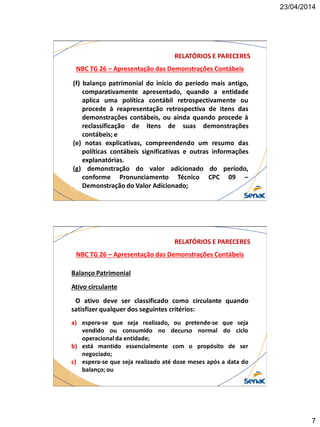 23/04/2014
7
NBC TG 26 – Apresentação das Demonstrações Contábeis
RELATÓRIOS E PARECERES
(f) balanço patrimonial do início do período mais antigo,
comparativamente apresentado, quando a entidade
aplica uma política contábil retrospectivamente ou
procede à reapresentação retrospectiva de itens das
demonstrações contábeis, ou ainda quando procede à
reclassificação de itens de suas demonstrações
contábeis; e
(e) notas explicativas, compreendendo um resumo das
políticas contábeis significativas e outras informações
explanatórias.
(g) demonstração do valor adicionado do período,
conforme Pronunciamento Técnico CPC 09 –
Demonstração do Valor Adicionado;
NBC TG 26 – Apresentação das Demonstrações Contábeis
RELATÓRIOS E PARECERES
Balanço Patrimonial
Ativo circulante
O ativo deve ser classificado como circulante quando
satisfizer qualquer dos seguintes critérios:
a) espera-se que seja realizado, ou pretende-se que seja
vendido ou consumido no decurso normal do ciclo
operacional da entidade;
b) está mantido essencialmente com o propósito de ser
negociado;
c) espera-se que seja realizado até doze meses após a data do
balanço; ou
 