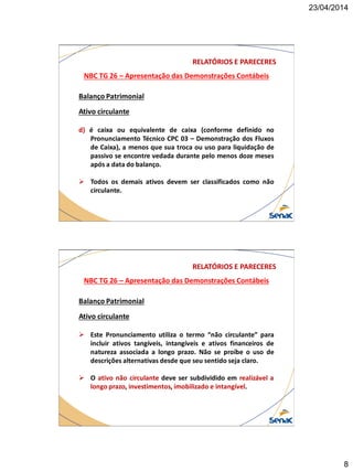 23/04/2014
8
NBC TG 26 – Apresentação das Demonstrações Contábeis
RELATÓRIOS E PARECERES
Balanço Patrimonial
Ativo circulante
d) é caixa ou equivalente de caixa (conforme definido no
Pronunciamento Técnico CPC 03 – Demonstração dos Fluxos
de Caixa), a menos que sua troca ou uso para liquidação de
passivo se encontre vedada durante pelo menos doze meses
após a data do balanço.
 Todos os demais ativos devem ser classificados como não
circulante.
NBC TG 26 – Apresentação das Demonstrações Contábeis
RELATÓRIOS E PARECERES
Balanço Patrimonial
Ativo circulante
 Este Pronunciamento utiliza o termo “não circulante” para
incluir ativos tangíveis, intangíveis e ativos financeiros de
natureza associada a longo prazo. Não se proíbe o uso de
descrições alternativas desde que seu sentido seja claro.
 O ativo não circulante deve ser subdividido em realizável a
longo prazo, investimentos, imobilizado e intangível.
 