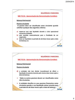 23/04/2014
9
NBC TG 26 – Apresentação das Demonstrações Contábeis
RELATÓRIOS E PARECERES
Balanço Patrimonial
Passivo circulante
O passivo deve ser classificado como circulante quando
satisfizer qualquer dos seguintes critérios:
a) espera-se que seja liquidado durante o ciclo operacional
normal da entidade;
b) está mantido essencialmente para a finalidade de ser
negociado;
c) deve ser liquidado no período de até doze meses após a data
do balanço; ou
NBC TG 26 – Apresentação das Demonstrações Contábeis
RELATÓRIOS E PARECERES
Balanço Patrimonial
Passivo circulante
d) a entidade não tem direito incondicional de diferir a
liquidação do passivo durante pelo menos doze meses após a
data do balanço.
 Todos os outros passivos devem ser classificados como
não circulantes.
 A entidade classifica os seus passivos financeiros como
circulante quando a sua liquidação estiver prevista para
o período de até doze meses após a data do balanço.
 