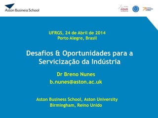 Desafios & Oportunidades para a
Servicização da Indústria
Dr Breno Nunes
b.nunes@aston.ac.uk
Aston Business School, Aston University
Birmingham, Reino Unido
UFRGS, 24 de Abril de 2014
Porto Alegre, Brasil
 