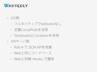 • iOS側
• フルネイティブでwebviewなし
• 定番CocoaPodsを活用
• StoryboardとContainerを多用
• APIサーバ側
• Rails 4 で JSON APIを用意
• Webと同じコードベース
• Webと同様 Heroku で運用
 