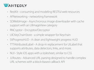• RestKit - consuming and modeling RESTful web resources
• AFNetworking - networking framework
• SDWebImage - Asynchronous image downloader with cache
support with an UIImageView category
• RNCryptor - Encryptor/Decryptor
• UICKeyChainStore - a simple wrapper for Keychain
• SVProgressHUD - A clean and lightweight progress HUD
• TTTAttributedLabel - A drop-in replacement for UILabel that
supports attributes, data detectors, links, and more.
• NUI - Style iOS apps with a stylesheet, similar to CSS
• JLRoutes - Advanced URL parsing designed to handle complex
URL schemes with a block-based callback API
 