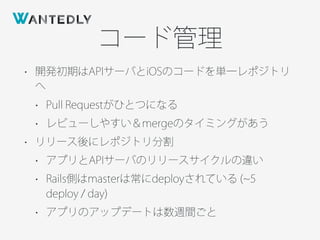 コード管理
• 開発初期はAPIサーバとiOSのコードを単一レポジトリ
へ
• Pull Requestがひとつになる
• レビューしやすい＆mergeのタイミングがあう
• リリース後にレポジトリ分割
• アプリとAPIサーバのリリースサイクルの違い
• Rails側はmasterは常にdeployされている ( 5
deploy / day)
• アプリのアップデートは数週間ごと
 