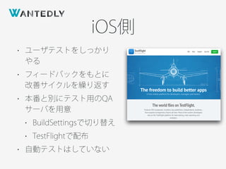 iOS側
• ユーザテストをしっかり
やる
• フィードバックをもとに
改善サイクルを繰り返す
• 本番と別にテスト用のQA
サーバを用意
• BuildSettingsで切り替え
• TestFlightで配布
• 自動テストはしていない
 