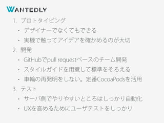 1. プロトタイピング
• デザイナーでなくてもできる
• 実機で触ってアイデアを確かめるのが大切
2. 開発
• GitHubでpull requestベースのチーム開発
• スタイルガイドを用意して標準をそろえる
• 車輪の再発明をしない。定番CocoaPodsを活用
3. テスト
• サーバ側でやりやすいところはしっかり自動化
• UXを高めるためにユーザテストをしっかり
 