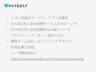 • シゴト充実化サービス・アプリの提供
• 2012年2月に会社訪問サービス正式ローンチ
• 2014年2月に会社訪問iPhone版リリース
• アルバイト・インターン含めて25人
• 開発チームは8人 (エンジニア＋デザイナ)
• 利用企業2700社
• ユーザ数80000人
• https://www.wantedly.com/companies/wantedly
 