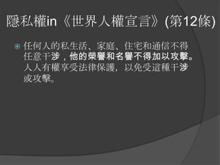 隱私權in《世界人權宣言》(第12條)
 任何人的私生活、家庭、住宅和通信不得
任意干涉，他的榮譽和名譽不得加以攻擊。
人人有權享受法律保護，以免受這種干涉
或攻擊。
 