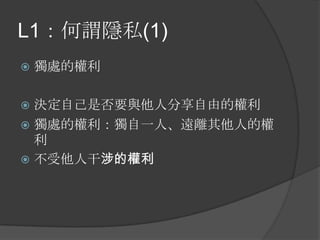 L1：何謂隱私(1)
 獨處的權利
 決定自己是否要與他人分享自由的權利
 獨處的權利：獨自一人、遠離其他人的權
利
 不受他人干涉的權利
 
