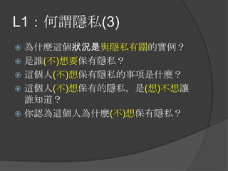 L1：何謂隱私(3)
 為什麼這個狀況是與隱私有關的實例？
 是誰(不)想要保有隱私？
 這個人(不)想保有隱私的事項是什麼？
 這個人(不)想保有的隱私，是(想)不想讓
誰知道？
 你認為這個人為什麼(不)想保有隱私？
 