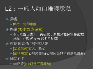 L2：一般人如何維護隱私
 獨處
 保持一定的距離
 保密(要求對方保密)
 不可以說出去！ 英研究：女性只能保守秘密32
分鐘 (NOWnews2011/11/12)
 在信賴關係中分享秘密
 [基於信賴]家人、摯友
 [法律規定]心理諮商師(心理師法17不得無故洩漏)
 排除在外
 ○○座談(○ ○以外不得參加)
 
