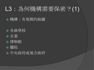 L3：為何機構需要保密？(1)
 機構：有規模的組織
 各級學校
 企業
 博物館
 醫院
 中央政府或地方政府
 