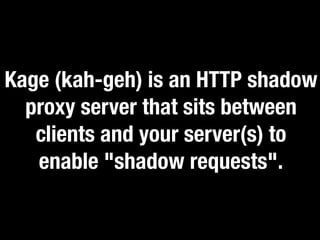 Kage (kah-geh) is an HTTP shadow 
proxy server that sits between 
clients and your server(s) to 
enable "shadow requests". 
 