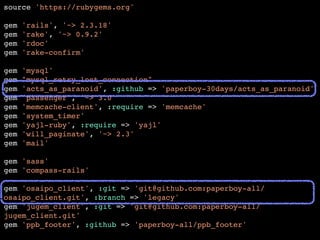 source 'https://rubygems.org'! 
! 
gem 'rails', '~> 2.3.18'! 
gem 'rake', '~> 0.9.2'! 
gem 'rdoc'! 
gem 'rake-confirm'! 
! 
gem 'mysql'! 
gem "mysql_retry_lost_connection"! 
gem 'acts_as_paranoid', :github => 'paperboy-30days/acts_as_paranoid'! 
gem 'passenger', '~> 3.0'! 
gem 'memcache-client', :require => 'memcache'! 
gem 'system_timer'! 
gem 'yajl-ruby', :require => 'yajl'! 
gem 'will_paginate', '~> 2.3'! 
gem 'mail'! 
! 
gem 'sass'! 
gem 'compass-rails'! 
! 
gem 'osaipo_client', :git => 'git@github.com:paperboy-all/ 
osaipo_client.git', :branch => 'legacy'! 
gem 'jugem_client', :git => 'git@github.com:paperboy-all/ 
jugem_client.git'! 
gem 'ppb_footer', :github => 'paperboy-all/ppb_footer'! 
 