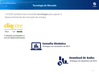 Tecnologia de Mercado
9
• A CCEE também tem investido tecnologia para apoiar o
desenvolvimento do mercado de energia
7 releases já lançados e
um em desenvolvimento
Entregue em novembro de 2013
Entregue em dezembro de 2013
 