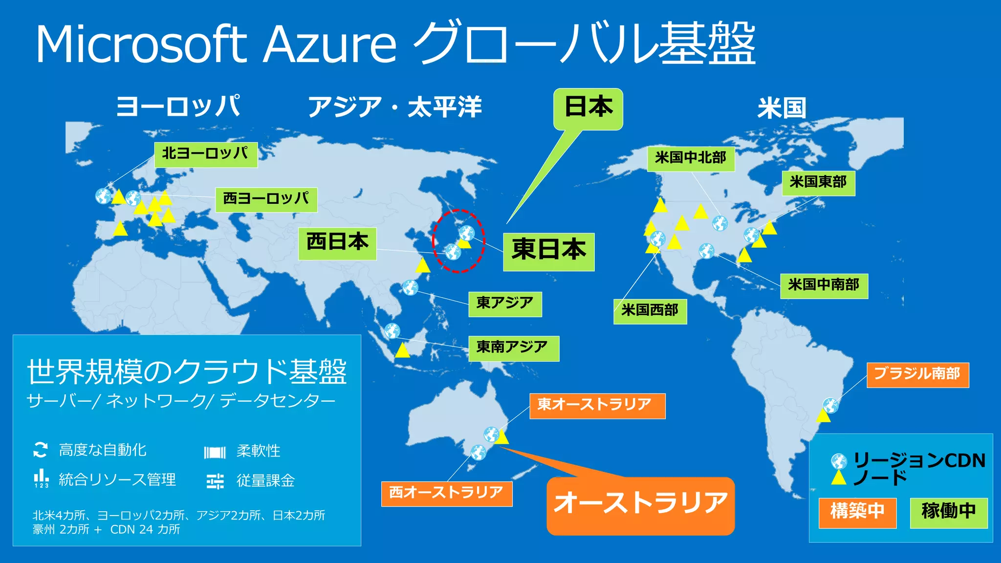 Microsoft Azure グローバル基盤
北米4カ所、ヨーロッパ2カ所、アジア2カ所、日本2カ所
豪州 2カ所 + CDN 24 カ所
高度な自動化
統合リソース管理
柔軟性
従量課金
世界規模のクラウド基盤
サーバー/ ネットワーク/ データセンター
オーストラリア
 