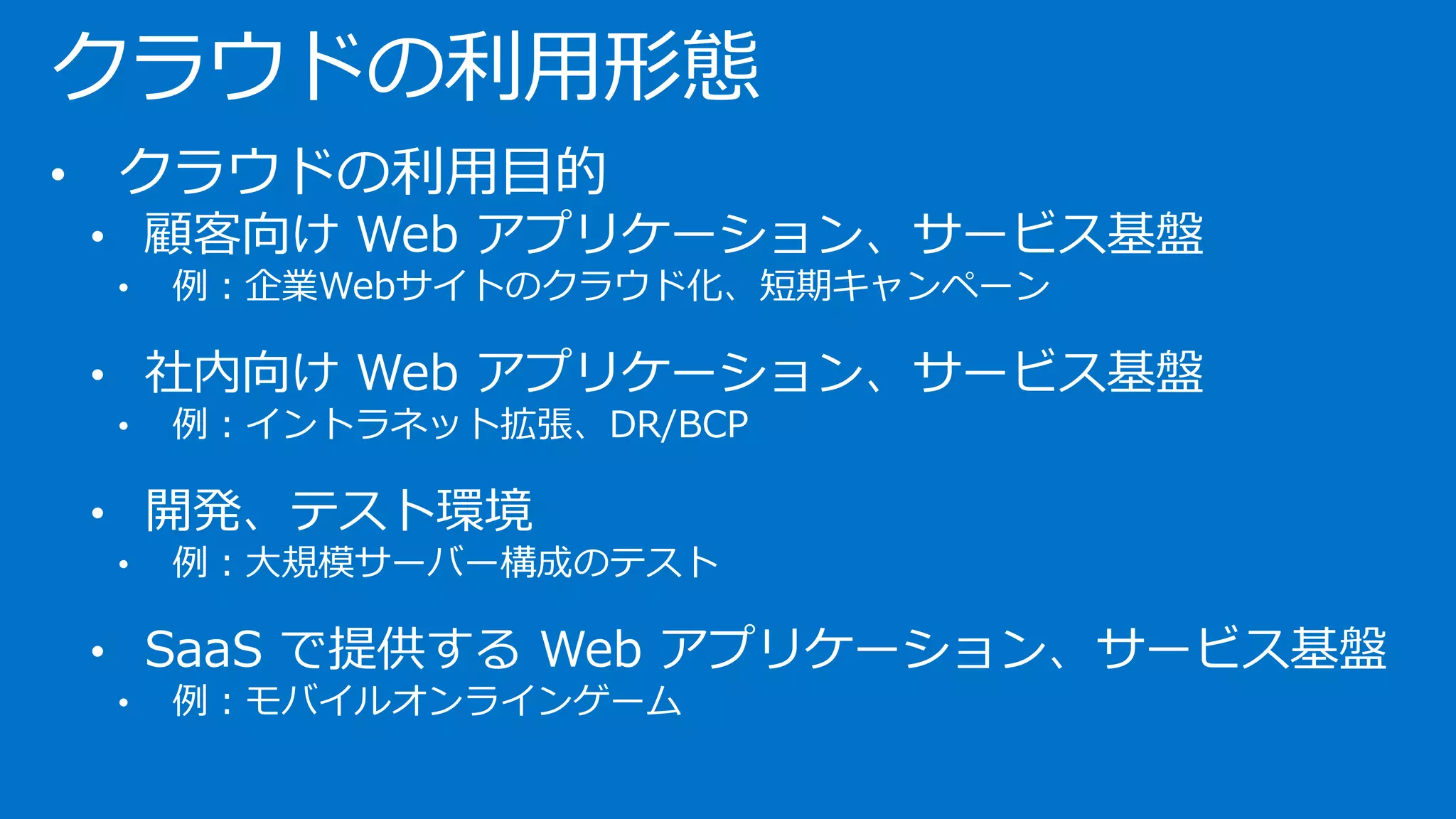 クラウドの利用形態
• クラウドの利用目的
• 顧客向け Web アプリケーション、サービス基盤
• 例：企業Webサイトのクラウド化、短期キャンペーン
• 社内向け Web アプリケーション、サービス基盤
• 例：イントラネット拡張、DR/BCP
• 開発、テスト環境
• 例：大規模サーバー構成のテスト
• SaaS で提供する Web アプリケーション、サービス基盤
• 例：モバイルオンラインゲーム
 