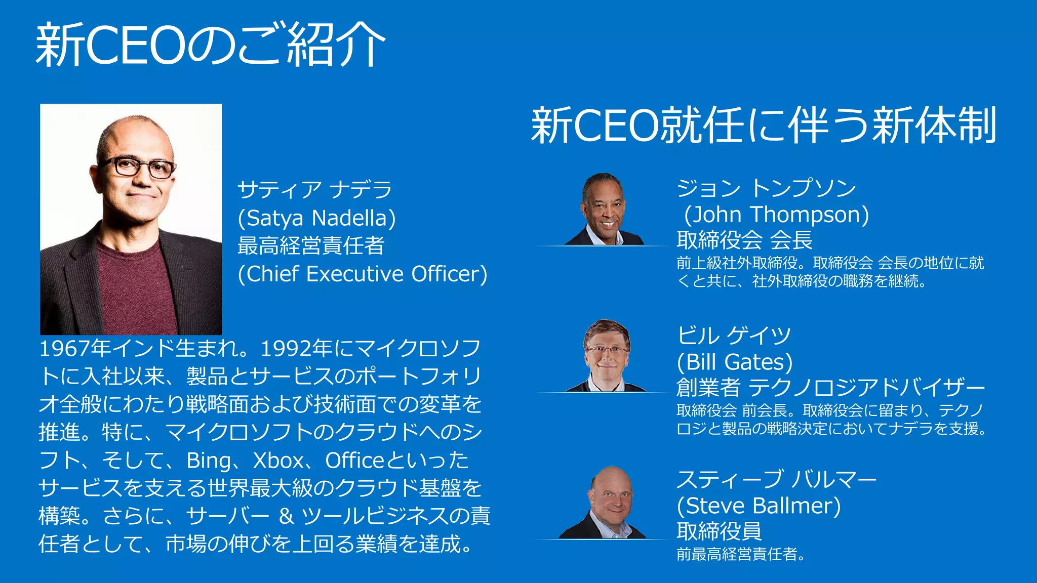新CEO就任に伴う新体制
ジョン トンプソン
(John Thompson)
取締役会 会長
前上級社外取締役。取締役会 会長の地位に就
くと共に、社外取締役の職務を継続。
ビル ゲイツ
(Bill Gates)
創業者 テクノロジアドバイザー
取締役会 前会長。取締役会に留まり、テクノ
ロジと製品の戦略決定においてナデラを支援。
スティーブ バルマー
(Steve Ballmer)
取締役員
前最高経営責任者。
新CEOのご紹介
•
•
• サティア ナデラ
(Satya Nadella)
最高経営責任者
(Chief Executive Officer)
1967年インド生まれ。1992年にマイクロソフ
トに入社以来、製品とサービスのポートフォリ
オ全般にわたり戦略面および技術面での変革を
推進。特に、マイクロソフトのクラウドへのシ
フト、そして、Bing、Xbox、Officeといった
サービスを支える世界最大級のクラウド基盤を
構築。さらに、サーバー & ツールビジネスの責
任者として、市場の伸びを上回る業績を達成｡
 