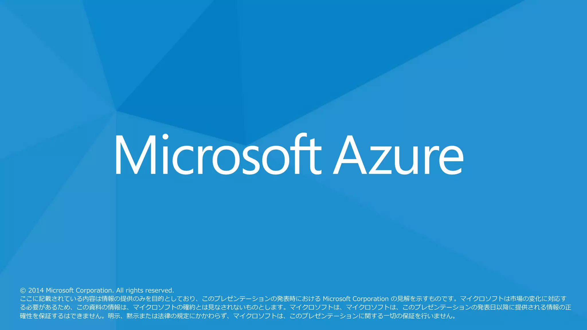© 2014 Microsoft Corporation. All rights reserved.
ここに記載されている内容は情報の提供のみを目的としており、このプレゼンテーションの発表時における Microsoft Corporation の見解を示すものです。マイクロソフトは市場の変化に対応す
る必要があるため、この資料の情報は、マイクロソフトの確約とは見なされないものとします。マイクロソフトは、マイクロソフトは、このプレゼンテーションの発表日以降に提供される情報の正
確性を保証するはできません。明示、黙示または法律の規定にかかわらず、マイクロソフトは、このプレゼンテーションに関する一切の保証を行いません。
 