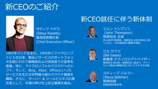新CEO就任に伴う新体制
ジョン トンプソン
(John Thompson)
取締役会 会長
前上級社外取締役。取締役会 会長の地位に就
くと共に、社外取締役の職務を継続。
ビル ゲイツ
(Bill Gates)
創業者 テクノロジアドバイザー
取締役会 前会長。取締役会に留まり、テクノ
ロジと製品の戦略決定においてナデラを支援。
スティーブ バルマー
(Steve Ballmer)
取締役員
前最高経営責任者。
新CEOのご紹介
•
•
• サティア ナデラ
(Satya Nadella)
最高経営責任者
(Chief Executive Officer)
1967年インド生まれ。1992年にマイクロソフ
トに入社以来、製品とサービスのポートフォリ
オ全般にわたり戦略面および技術面での変革を
推進。特に、マイクロソフトのクラウドへのシ
フト、そして、Bing、Xbox、Officeといった
サービスを支える世界最大級のクラウド基盤を
構築。さらに、サーバー & ツールビジネスの責
任者として、市場の伸びを上回る業績を達成｡
 