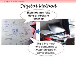 Q: What advise can you give to
an aspiring comic artist?
• Give up.
• But if you still don’t give up…
– Perseverance
– Get real feedback & accept criticism (mainly from friends
whom you trust that give you honest feedback)
– Gain more first-hand experience
– Hang around with “normal people” (non-artists) too
– Start drawing on a part-time basis first, only venture out after you
gain reputation, fame & connections.
– Promote your book before your book is out
4. FAQ
Luck is important
too…
 