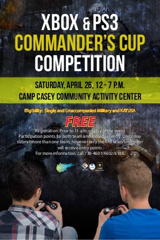 Eligibility: Single and Unaccompanied Military and KATUSA
FreeRegistration: Prior to 11 a.m. on day of the event
Participation points for both team and individual entry. Units may
submit more than one team, however only the first team to register
will receive entry points.
For more information, call 730-4601/4602/6188.
XBOX & PS3
Commander’sCup
Competition
Saturday, April 26, 12 - 7 p.m.
Camp Casey Community Activity Center
 