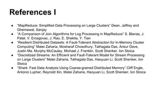 References I
● “MapReduce: Simplified Data Processing on Large Clusters” Dean, Jeffrey and
Ghemawat, Sanjay
● “A Comparison of Join Algorithms for Log Processing in MapReduce” S. Blanas, J.
Patel, V. Ercegovac, J. Rao, E. Shekita, Y. Tian
● “Resilient Distributed Datasets: A Fault-Tolerant Abstraction for In-Memory Cluster
Computing” Matei Zaharia, Mosharaf Chowdhury, Tathagata Das, Ankur Dave,
Justin Ma, Murphy McCauley, Michael J. Franklin, Scott Shenker, Ion Stoica
● “Discretized Streams: An Efficient and Fault-Tolerant Model for Stream Processing
on Large Clusters” Matei Zaharia, Tathagata Das, Haoyuan Li, Scott Shenker, Ion
Stoica
● “Shark: Fast Data Analysis Using Coarse-grained Distributed Memory” Cliff Engle,
Antonio Lupher, Reynold Xin, Matei Zaharia, Haoyuan Li, Scott Shenker, Ion Stoica
 