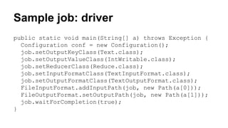 Sample job: driver
public static void main(String[] a) throws Exception {
Configuration conf = new Configuration();
job.setOutputKeyClass(Text.class);
job.setOutputValueClass(IntWritable.class);
job.setReducerClass(Reduce.class);
job.setInputFormatClass(TextInputFormat.class);
job.setOutputFormatClass(TextOutputFormat.class);
FileInputFormat.addInputPath(job, new Path(a[0]));
FileOutputFormat.setOutputPath(job, new Path(a[1]));
job.waitForCompletion(true);
}
 