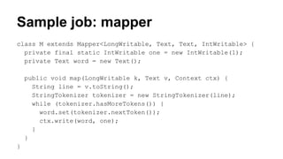 Sample job: mapper
class M extends Mapper<LongWritable, Text, Text, IntWritable> {
private final static IntWritable one = new IntWritable(1);
private Text word = new Text();
public void map(LongWritable k, Text v, Context ctx) {
String line = v.toString();
StringTokenizer tokenizer = new StringTokenizer(line);
while (tokenizer.hasMoreTokens()) {
word.set(tokenizer.nextToken());
ctx.write(word, one);
}
}
}
 