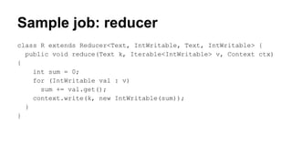 Sample job: reducer
class R extends Reducer<Text, IntWritable, Text, IntWritable> {
public void reduce(Text k, Iterable<IntWritable> v, Context ctx)
{
int sum = 0;
for (IntWritable val : v)
sum += val.get();
context.write(k, new IntWritable(sum));
}
}
 