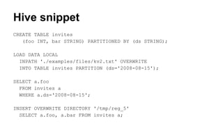 Hive snippet
CREATE TABLE invites
(foo INT, bar STRING) PARTITIONED BY (ds STRING);
LOAD DATA LOCAL
INPATH './examples/files/kv2.txt' OVERWRITE
INTO TABLE invites PARTITION (ds='2008-08-15');
SELECT a.foo
FROM invites a
WHERE a.ds='2008-08-15';
INSERT OVERWRITE DIRECTORY '/tmp/reg_5'
SELECT a.foo, a.bar FROM invites a;
 