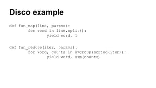 Disco example
def fun_map(line, params):
for word in line.split():
yield word, 1
def fun_reduce(iter, params):
for word, counts in kvgroup(sorted(iter)):
yield word, sum(counts)
 