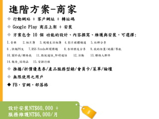 進階方案-商家
 行動網站 + 客戶網址 + 轉址碼
 Google Play 商店上架 + 安裝
 方案包含 10 個 功能的設計、內容撰寫、維護與安裝，可選擇:
1.音樂 2.相片簿 3.現場生活相簿 4.影片媒體頻道 5.社群分享
6 .快報PO文 7.RSS Feeds新聞標題 8.告訴朋友分享 9.我的位置/地圖/導航
10.關於我/聯絡我 11.點就通話_即時通話 12.活動 13.聯絡人郵件
14.報告_諮詢函 15.安排行程
 推播/折價優惠券/產品服務型錄/會員卡/菜單/論壇
 無限使用之用戶
 FB，官網，部落格
設計安裝NT$60,000 +
服務維護NT$6,000/月
 