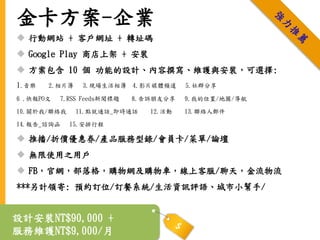 金卡方案-企業
 行動網站 + 客戶網址 + 轉址碼
 Google Play 商店上架 + 安裝
 方案包含 10 個 功能的設計、內容撰寫、維護與安裝，可選擇:
1.音樂 2.相片簿 3.現場生活相簿 4.影片媒體頻道 5.社群分享
6 .快報PO文 7.RSS Feeds新聞標題 8.告訴朋友分享 9.我的位置/地圖/導航
10.關於我/聯絡我 11.點就通話_即時通話 12.活動 13.聯絡人郵件
14.報告_諮詢函 15.安排行程
 推播/折價優惠券/產品服務型錄/會員卡/菜單/論壇
 無限使用之用戶
 FB，官網，部落格，購物網及購物車，線上客服/聊天，金流物流
***另計領寄: 預約訂位/訂餐系統/生活資訊評語、城市小幫手/
設計安裝NT$90,000 +
服務維護NT$9,000/月
 
