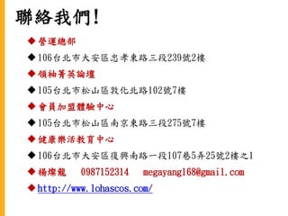 聯絡我們!
營運總部
106台北市大安區忠孝東路三段239號2樓
領袖菁英論壇
105台北市松山區敦化北路102號7樓
會員加盟體驗中心
105台北市松山區南京東路三段275號7樓
健康樂活教育中心
106台北市大安區復興南路一段107巷5弄25號2樓之1
楊燦龍 0987152314 megayang168@gmail.com
http://www.lohascos.com/
 