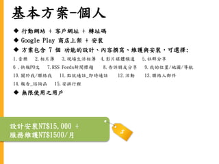 基本方案-個人
 行動網站 + 客戶網址 + 轉址碼
 Google Play 商店上架 + 安裝
 方案包含 7 個 功能的設計、內容撰寫、維護與安裝，可選擇:
1.音樂 2.相片簿 3.現場生活相簿 4.影片媒體頻道 5.社群分享
6 .快報PO文 7.RSS Feeds新聞標題 8.告訴朋友分享 9.我的位置/地圖/導航
10.關於我/聯絡我 11.點就通話_即時通話 12.活動 13.聯絡人郵件
14.報告_諮詢函 15.安排行程
 無限使用之用戶
設計安裝NT$15,000 +
服務維護NT$1500/月
 