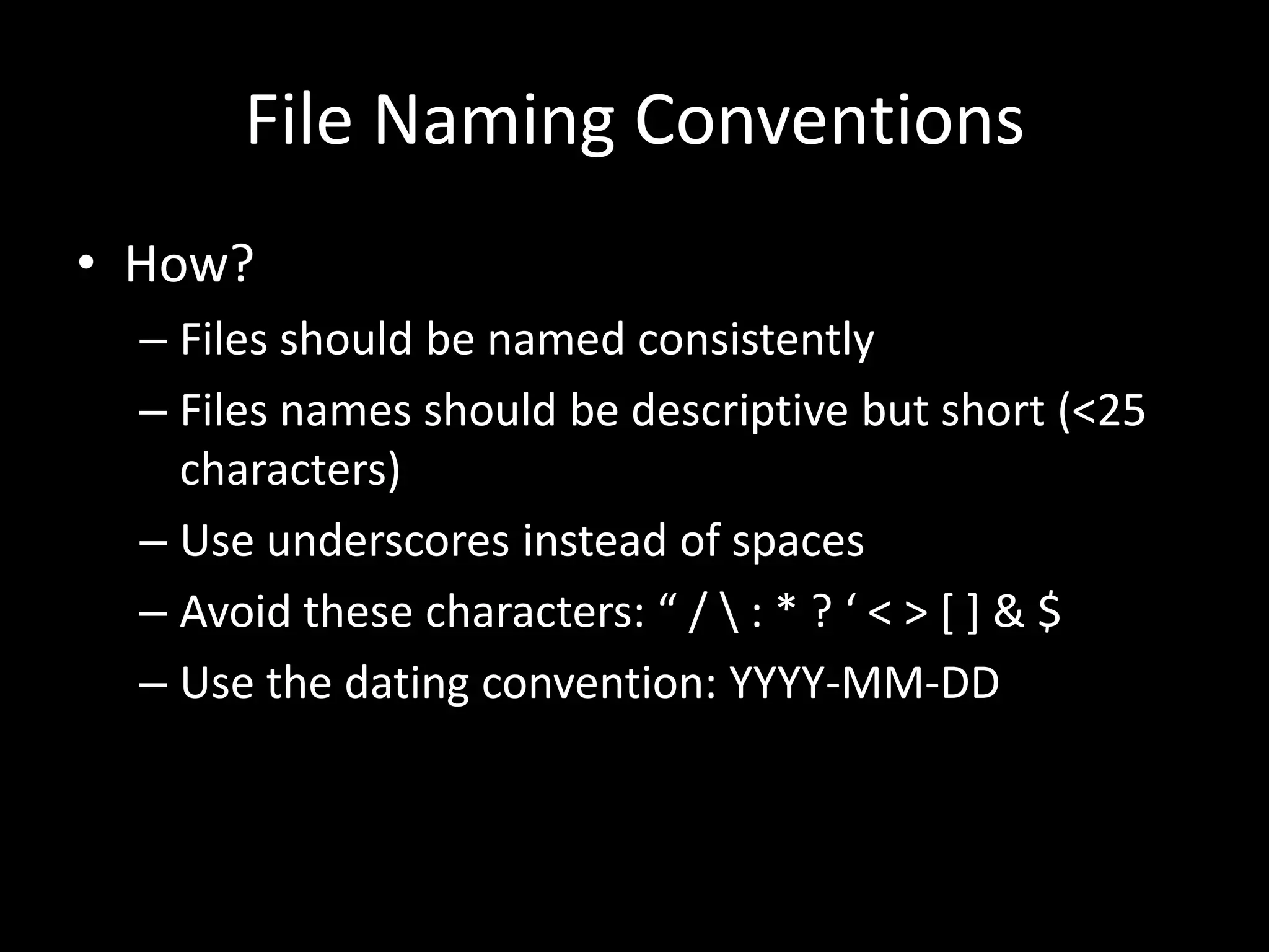 File Naming Conventions
• How?
– Files should be named consistently
– Files names should be descriptive but short (<25
characters)
– Use underscores instead of spaces
– Avoid these characters: “ /  : * ? ‘ < > [ ] & $
– Use the dating convention: YYYY-MM-DD
 