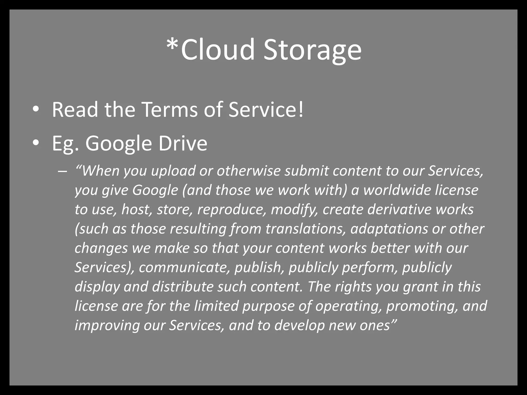 *Cloud Storage
• Read the Terms of Service!
• Eg. Google Drive
– “When you upload or otherwise submit content to our Services,
you give Google (and those we work with) a worldwide license
to use, host, store, reproduce, modify, create derivative works
(such as those resulting from translations, adaptations or other
changes we make so that your content works better with our
Services), communicate, publish, publicly perform, publicly
display and distribute such content. The rights you grant in this
license are for the limited purpose of operating, promoting, and
improving our Services, and to develop new ones”
 
